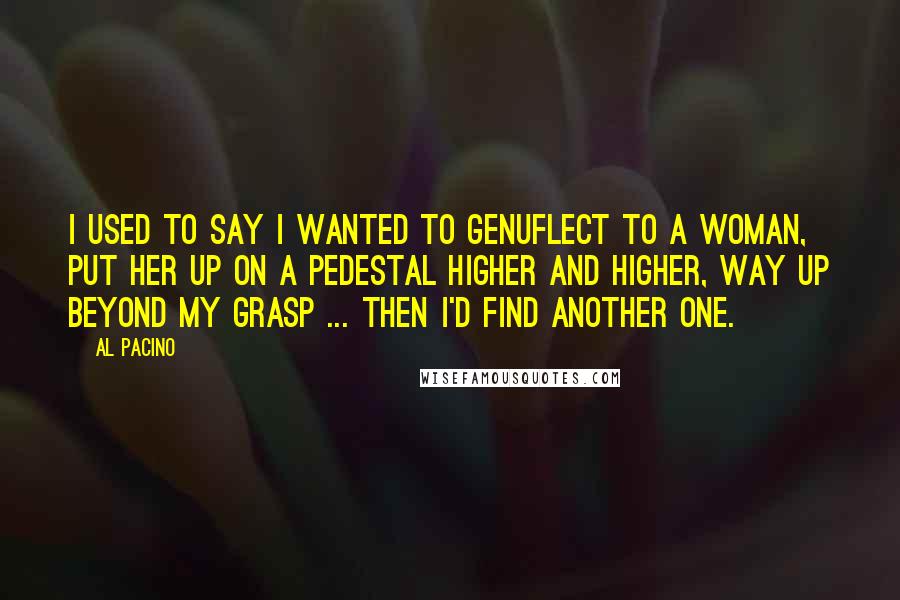 Al Pacino Quotes: I used to say I wanted to genuflect to a woman, put her up on a pedestal higher and higher, way up beyond my grasp ... Then I'd find another one.