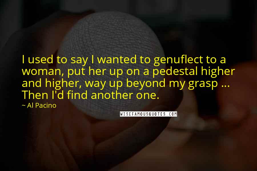 Al Pacino Quotes: I used to say I wanted to genuflect to a woman, put her up on a pedestal higher and higher, way up beyond my grasp ... Then I'd find another one.