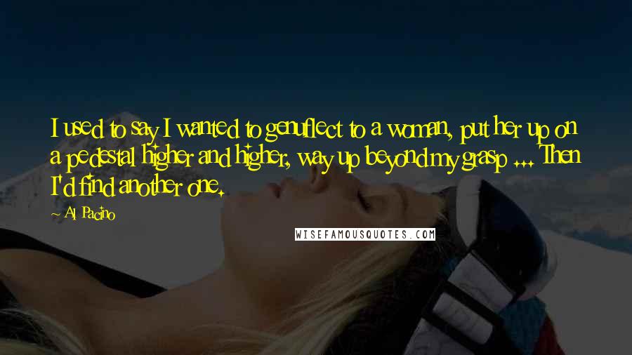 Al Pacino Quotes: I used to say I wanted to genuflect to a woman, put her up on a pedestal higher and higher, way up beyond my grasp ... Then I'd find another one.