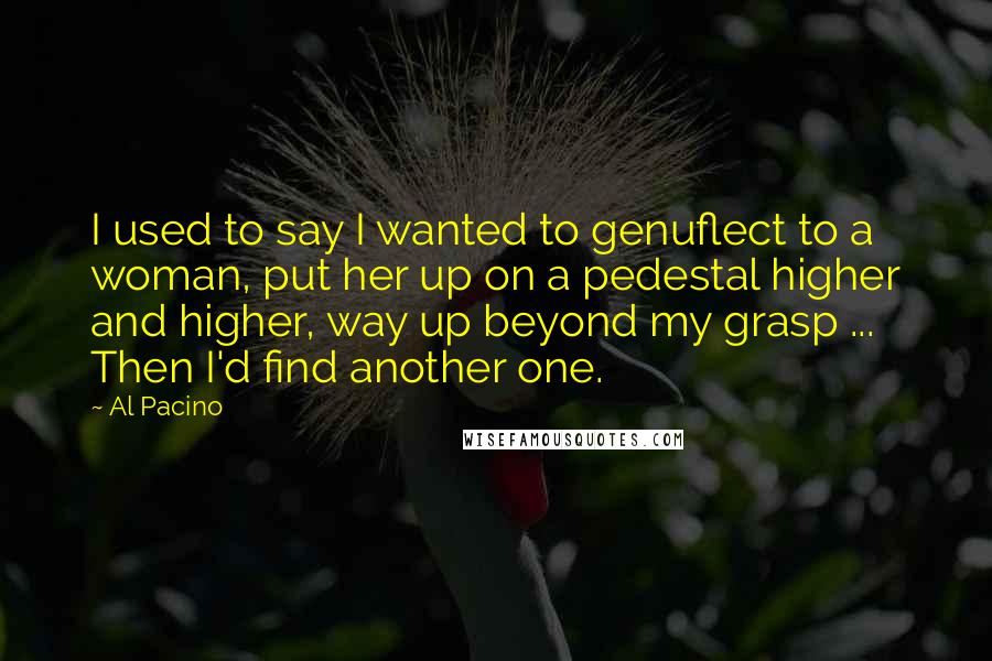 Al Pacino Quotes: I used to say I wanted to genuflect to a woman, put her up on a pedestal higher and higher, way up beyond my grasp ... Then I'd find another one.