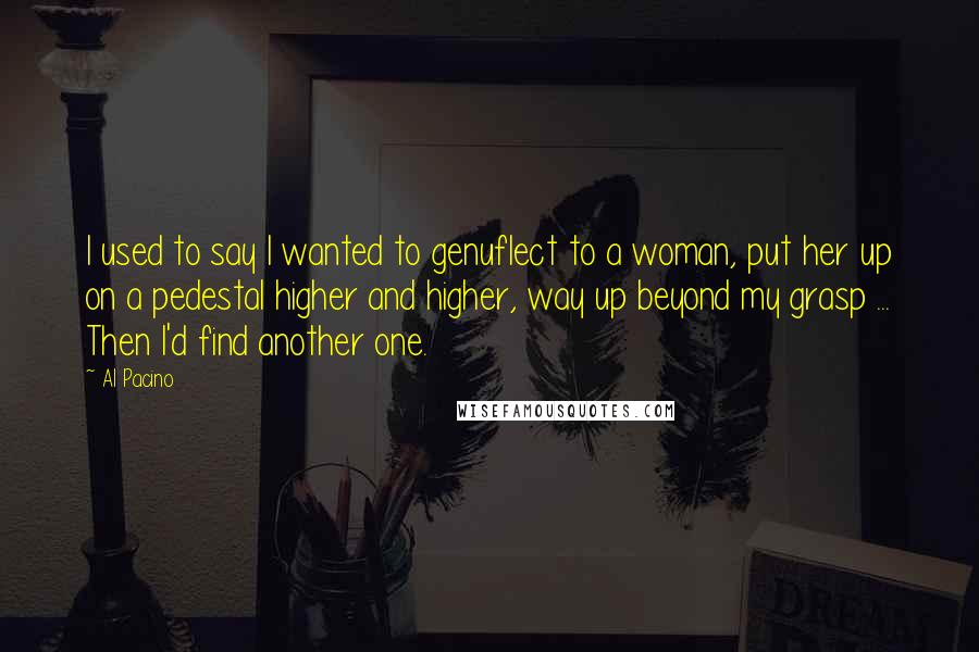 Al Pacino Quotes: I used to say I wanted to genuflect to a woman, put her up on a pedestal higher and higher, way up beyond my grasp ... Then I'd find another one.