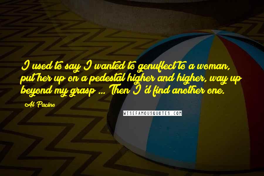 Al Pacino Quotes: I used to say I wanted to genuflect to a woman, put her up on a pedestal higher and higher, way up beyond my grasp ... Then I'd find another one.