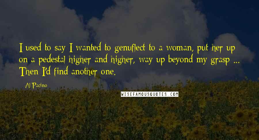 Al Pacino Quotes: I used to say I wanted to genuflect to a woman, put her up on a pedestal higher and higher, way up beyond my grasp ... Then I'd find another one.