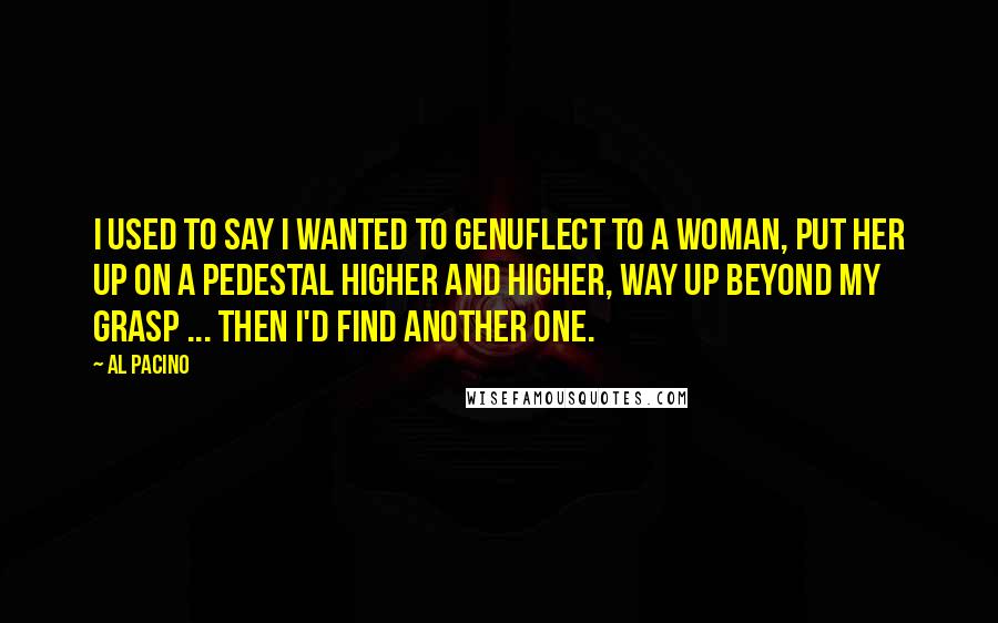 Al Pacino Quotes: I used to say I wanted to genuflect to a woman, put her up on a pedestal higher and higher, way up beyond my grasp ... Then I'd find another one.