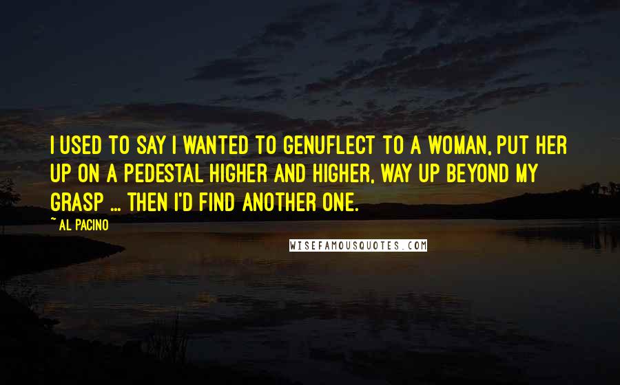 Al Pacino Quotes: I used to say I wanted to genuflect to a woman, put her up on a pedestal higher and higher, way up beyond my grasp ... Then I'd find another one.