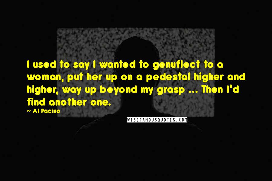 Al Pacino Quotes: I used to say I wanted to genuflect to a woman, put her up on a pedestal higher and higher, way up beyond my grasp ... Then I'd find another one.