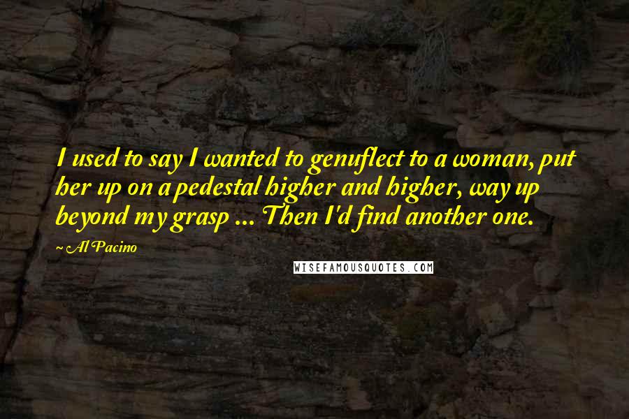 Al Pacino Quotes: I used to say I wanted to genuflect to a woman, put her up on a pedestal higher and higher, way up beyond my grasp ... Then I'd find another one.