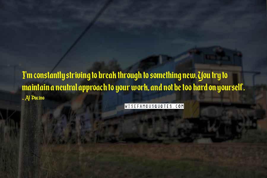 Al Pacino Quotes: I'm constantly striving to break through to something new. You try to maintain a neutral approach to your work, and not be too hard on yourself.