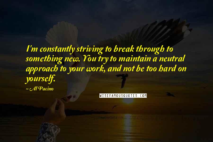 Al Pacino Quotes: I'm constantly striving to break through to something new. You try to maintain a neutral approach to your work, and not be too hard on yourself.