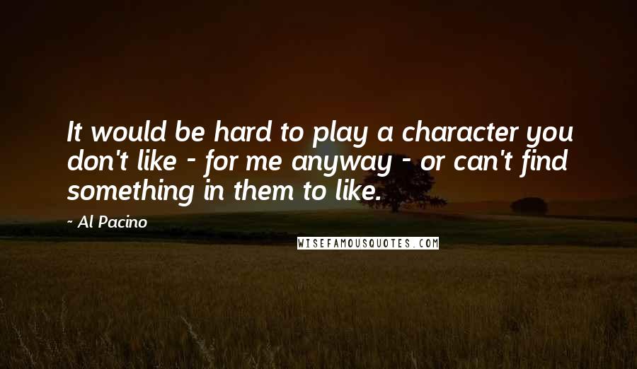 Al Pacino Quotes: It would be hard to play a character you don't like - for me anyway - or can't find something in them to like.