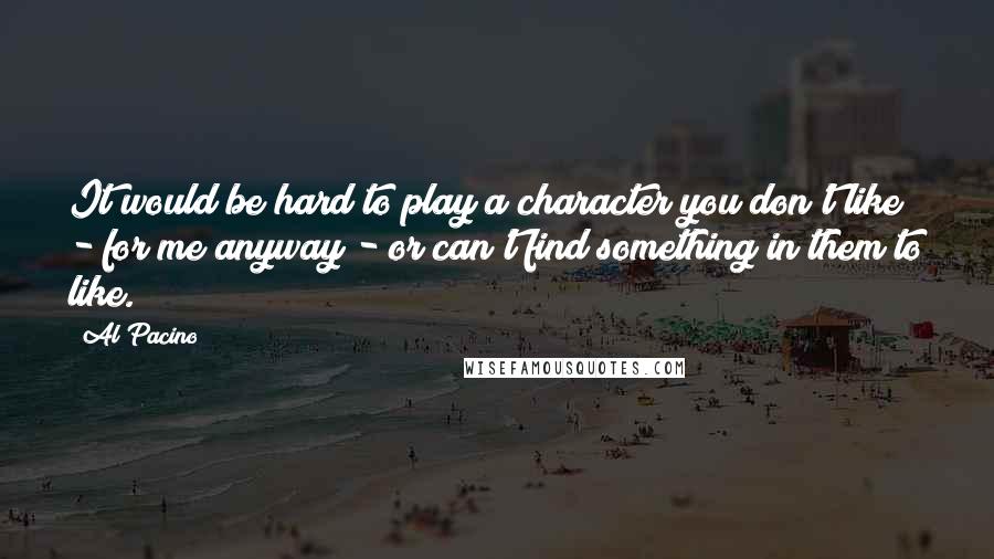 Al Pacino Quotes: It would be hard to play a character you don't like - for me anyway - or can't find something in them to like.