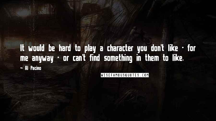 Al Pacino Quotes: It would be hard to play a character you don't like - for me anyway - or can't find something in them to like.