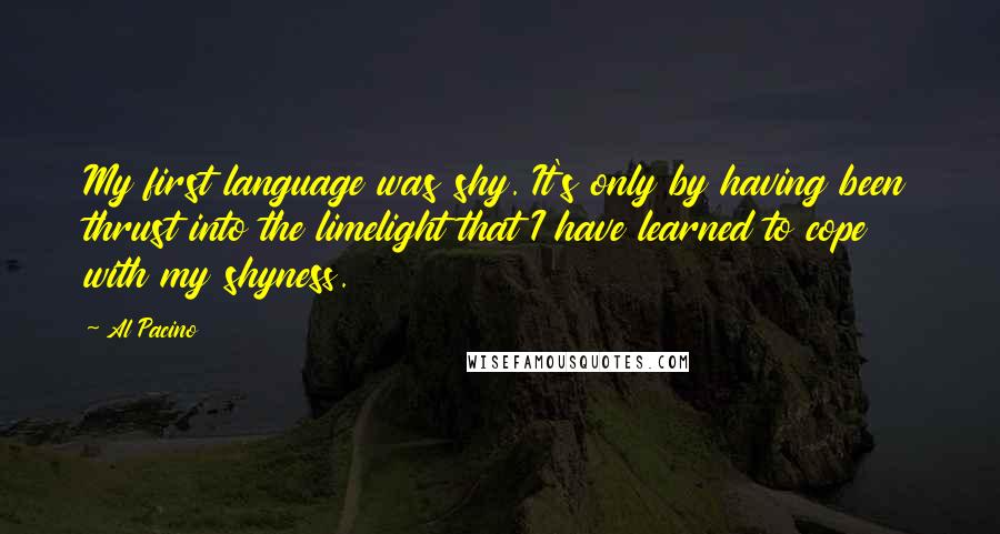 Al Pacino Quotes: My first language was shy. It's only by having been thrust into the limelight that I have learned to cope with my shyness.