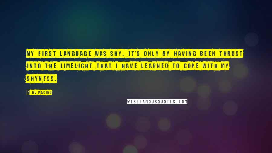 Al Pacino Quotes: My first language was shy. It's only by having been thrust into the limelight that I have learned to cope with my shyness.