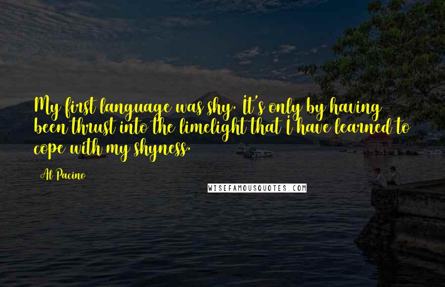 Al Pacino Quotes: My first language was shy. It's only by having been thrust into the limelight that I have learned to cope with my shyness.