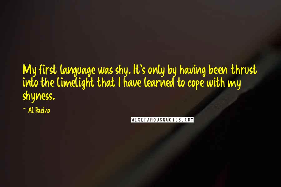 Al Pacino Quotes: My first language was shy. It's only by having been thrust into the limelight that I have learned to cope with my shyness.