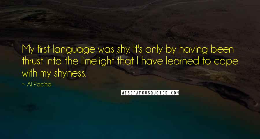 Al Pacino Quotes: My first language was shy. It's only by having been thrust into the limelight that I have learned to cope with my shyness.