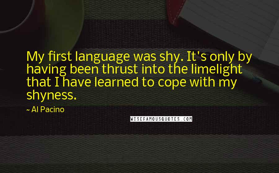 Al Pacino Quotes: My first language was shy. It's only by having been thrust into the limelight that I have learned to cope with my shyness.