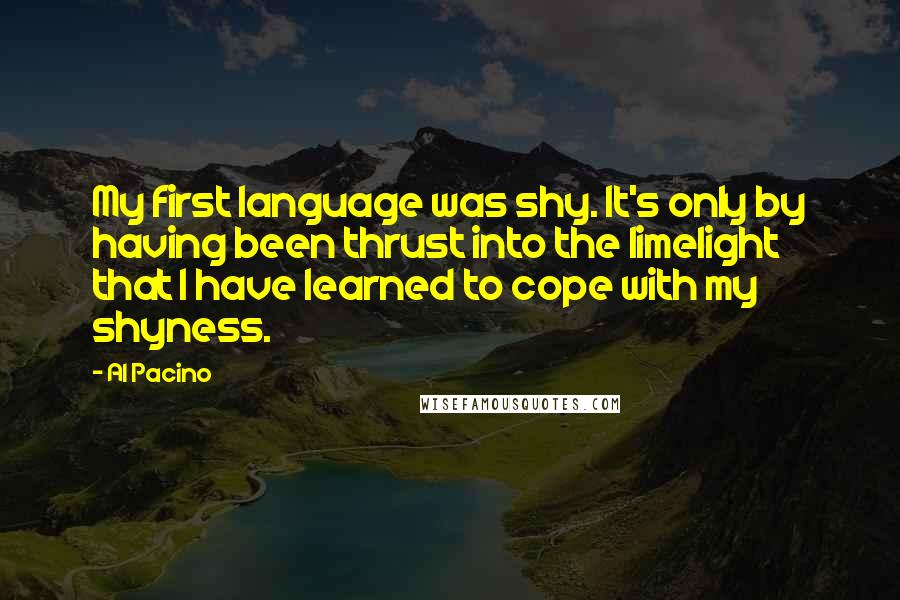 Al Pacino Quotes: My first language was shy. It's only by having been thrust into the limelight that I have learned to cope with my shyness.