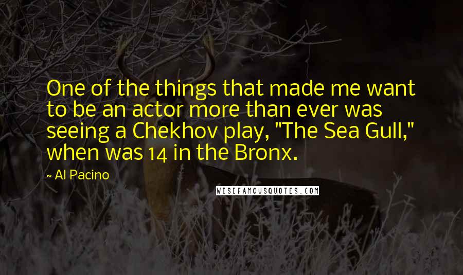 Al Pacino Quotes: One of the things that made me want to be an actor more than ever was seeing a Chekhov play, "The Sea Gull," when was 14 in the Bronx.