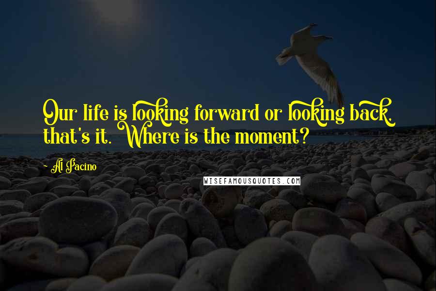 Al Pacino Quotes: Our life is looking forward or looking back, that's it. Where is the moment?