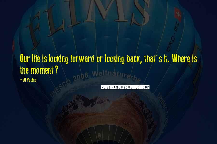 Al Pacino Quotes: Our life is looking forward or looking back, that's it. Where is the moment?