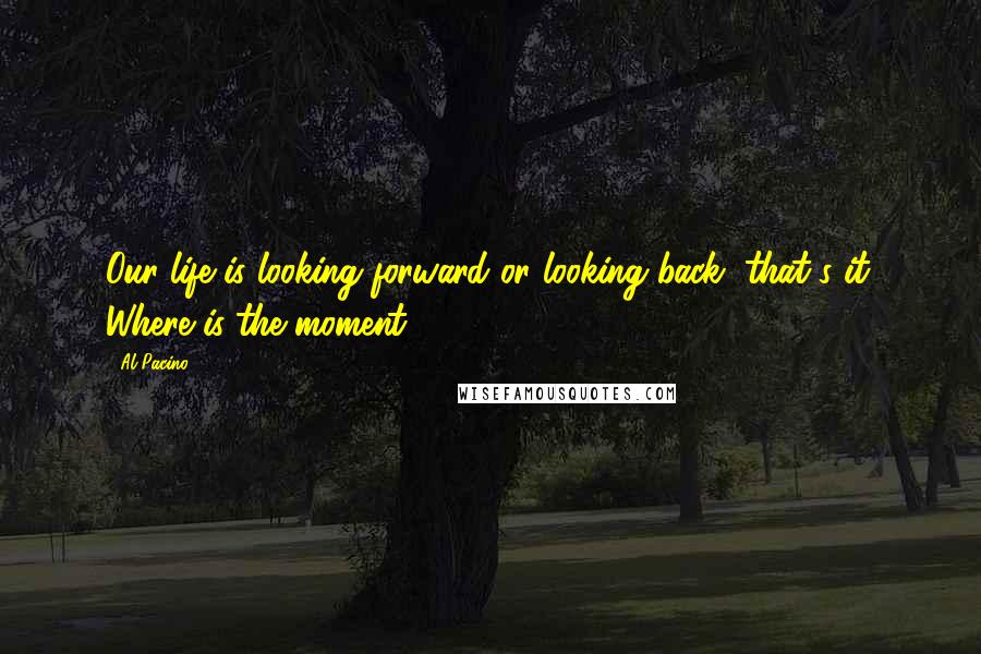 Al Pacino Quotes: Our life is looking forward or looking back, that's it. Where is the moment?