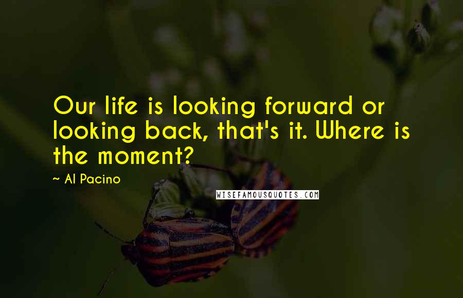 Al Pacino Quotes: Our life is looking forward or looking back, that's it. Where is the moment?