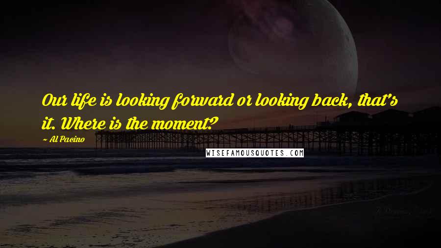 Al Pacino Quotes: Our life is looking forward or looking back, that's it. Where is the moment?