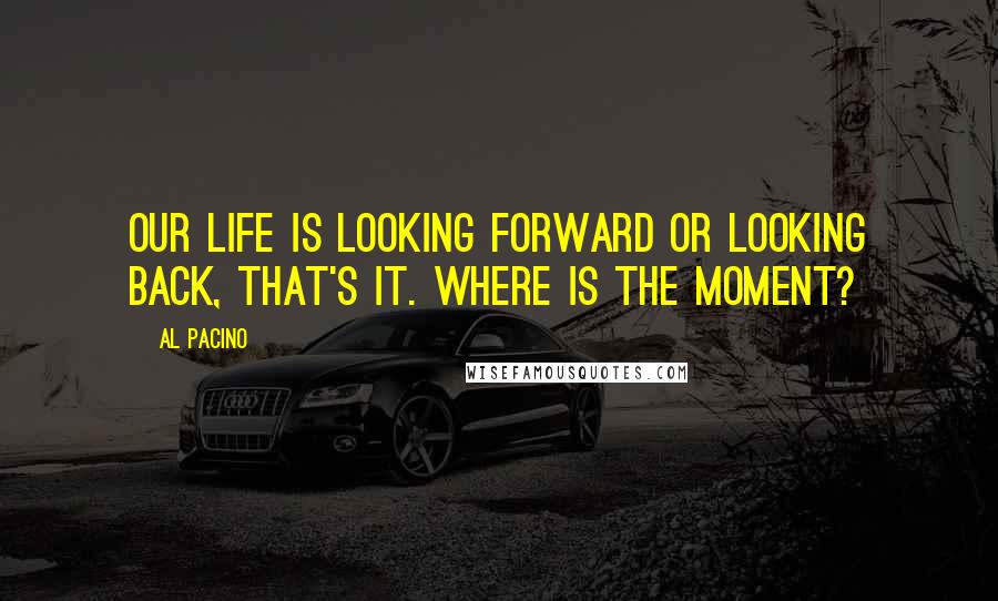 Al Pacino Quotes: Our life is looking forward or looking back, that's it. Where is the moment?