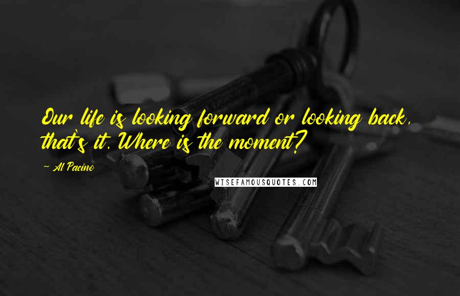 Al Pacino Quotes: Our life is looking forward or looking back, that's it. Where is the moment?