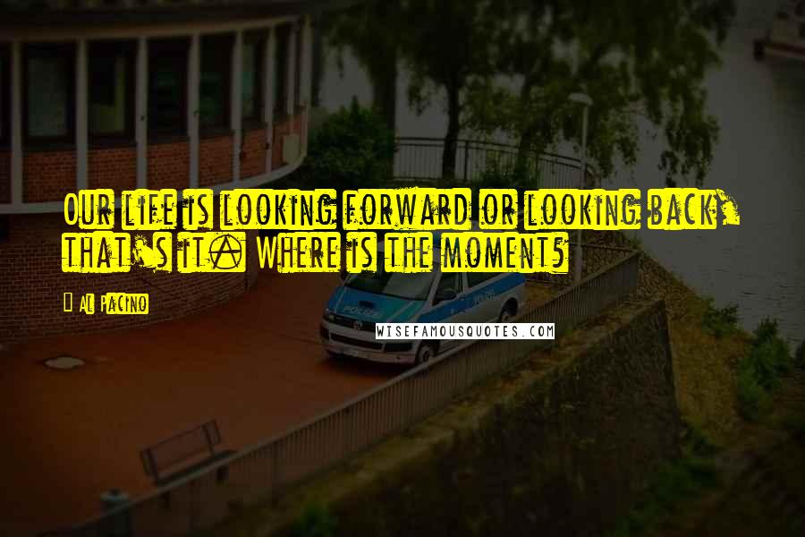 Al Pacino Quotes: Our life is looking forward or looking back, that's it. Where is the moment?