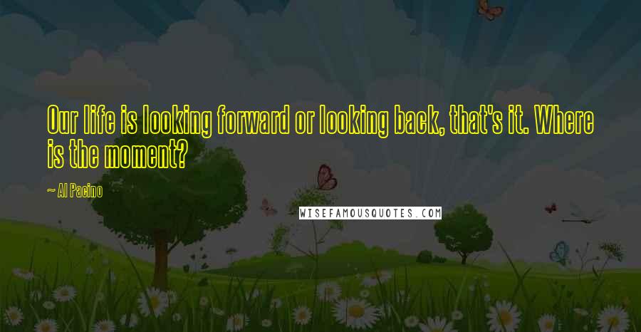 Al Pacino Quotes: Our life is looking forward or looking back, that's it. Where is the moment?