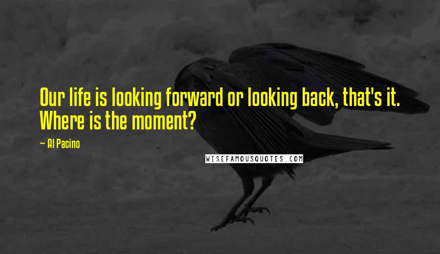 Al Pacino Quotes: Our life is looking forward or looking back, that's it. Where is the moment?