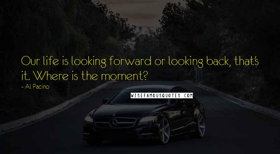 Al Pacino Quotes: Our life is looking forward or looking back, that's it. Where is the moment?