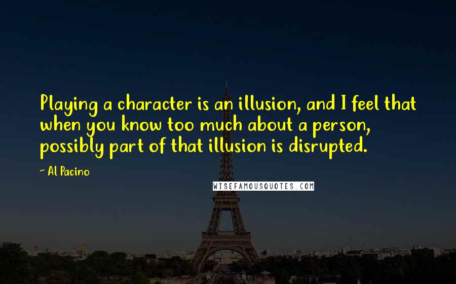 Al Pacino Quotes: Playing a character is an illusion, and I feel that when you know too much about a person, possibly part of that illusion is disrupted.