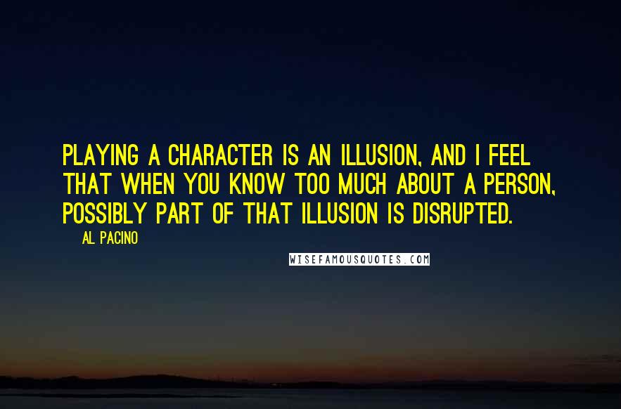 Al Pacino Quotes: Playing a character is an illusion, and I feel that when you know too much about a person, possibly part of that illusion is disrupted.