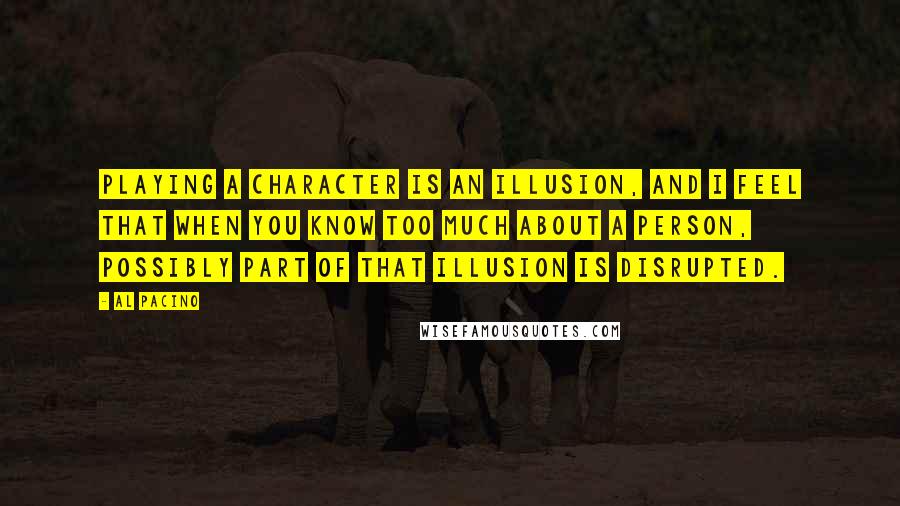 Al Pacino Quotes: Playing a character is an illusion, and I feel that when you know too much about a person, possibly part of that illusion is disrupted.