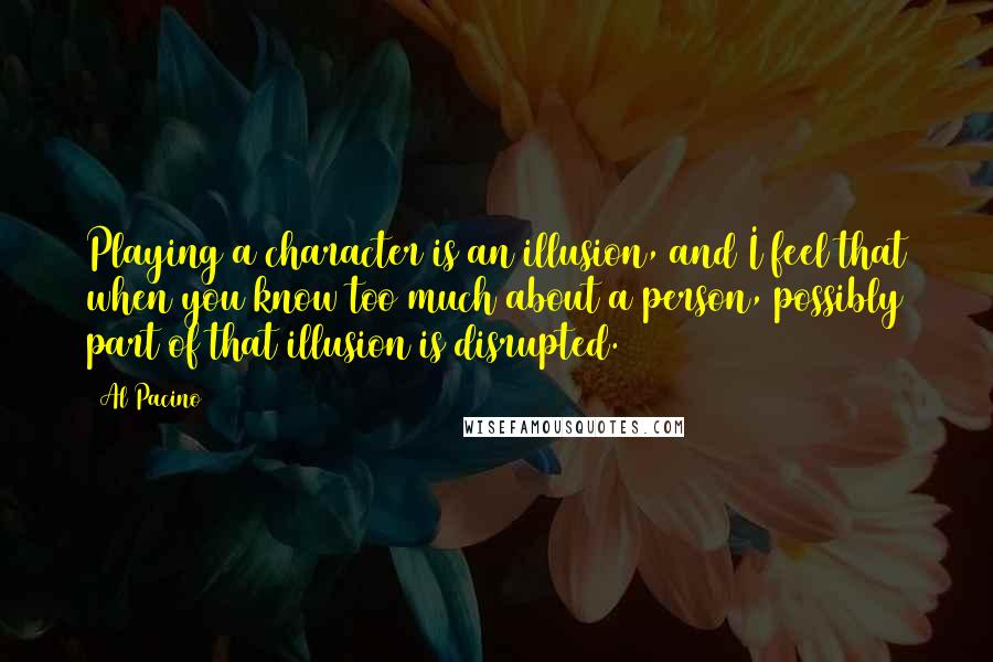 Al Pacino Quotes: Playing a character is an illusion, and I feel that when you know too much about a person, possibly part of that illusion is disrupted.