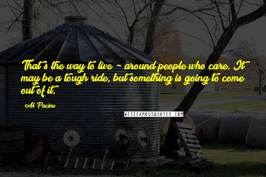 Al Pacino Quotes: That's the way to live - around people who care. It may be a tough ride, but something is going to come out of it.