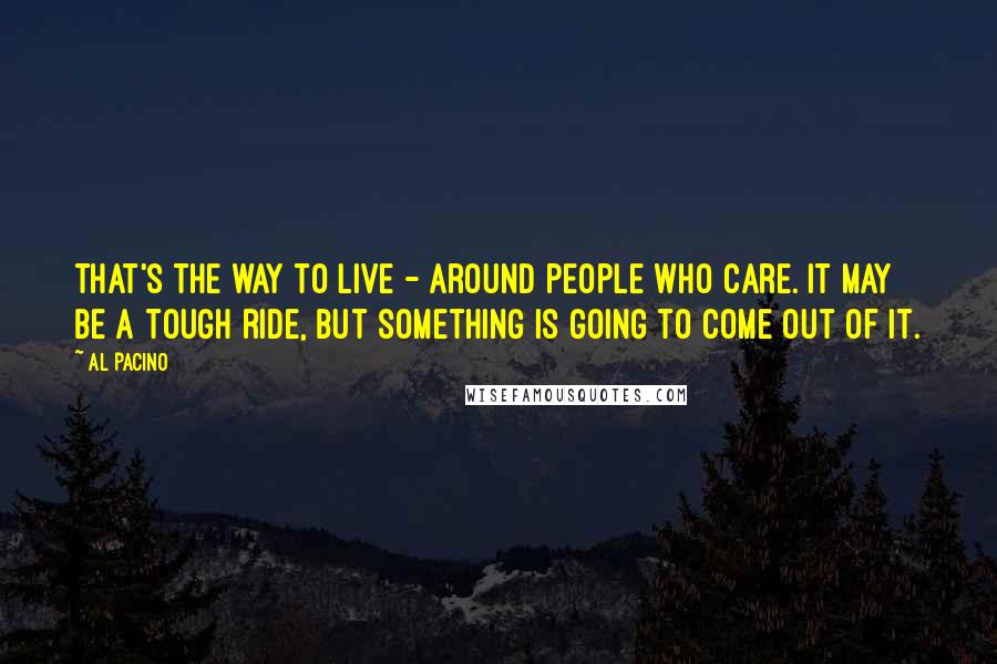 Al Pacino Quotes: That's the way to live - around people who care. It may be a tough ride, but something is going to come out of it.