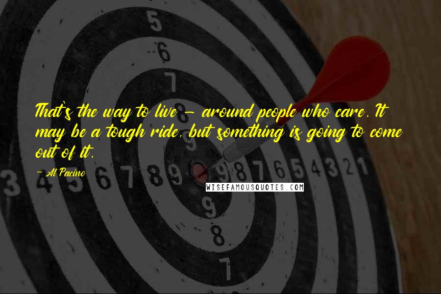 Al Pacino Quotes: That's the way to live - around people who care. It may be a tough ride, but something is going to come out of it.