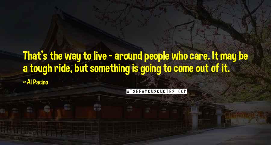 Al Pacino Quotes: That's the way to live - around people who care. It may be a tough ride, but something is going to come out of it.