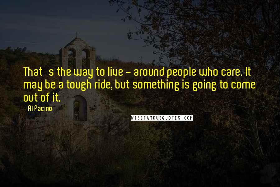 Al Pacino Quotes: That's the way to live - around people who care. It may be a tough ride, but something is going to come out of it.