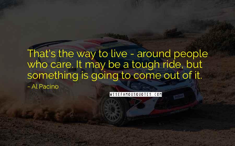 Al Pacino Quotes: That's the way to live - around people who care. It may be a tough ride, but something is going to come out of it.