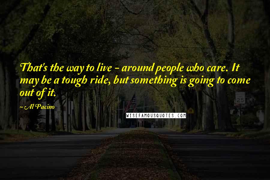 Al Pacino Quotes: That's the way to live - around people who care. It may be a tough ride, but something is going to come out of it.