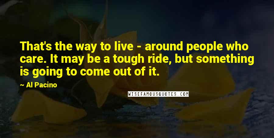 Al Pacino Quotes: That's the way to live - around people who care. It may be a tough ride, but something is going to come out of it.