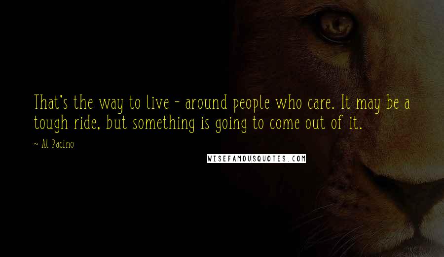 Al Pacino Quotes: That's the way to live - around people who care. It may be a tough ride, but something is going to come out of it.