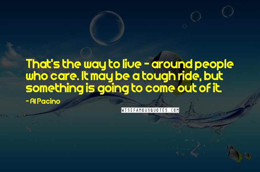 Al Pacino Quotes: That's the way to live - around people who care. It may be a tough ride, but something is going to come out of it.