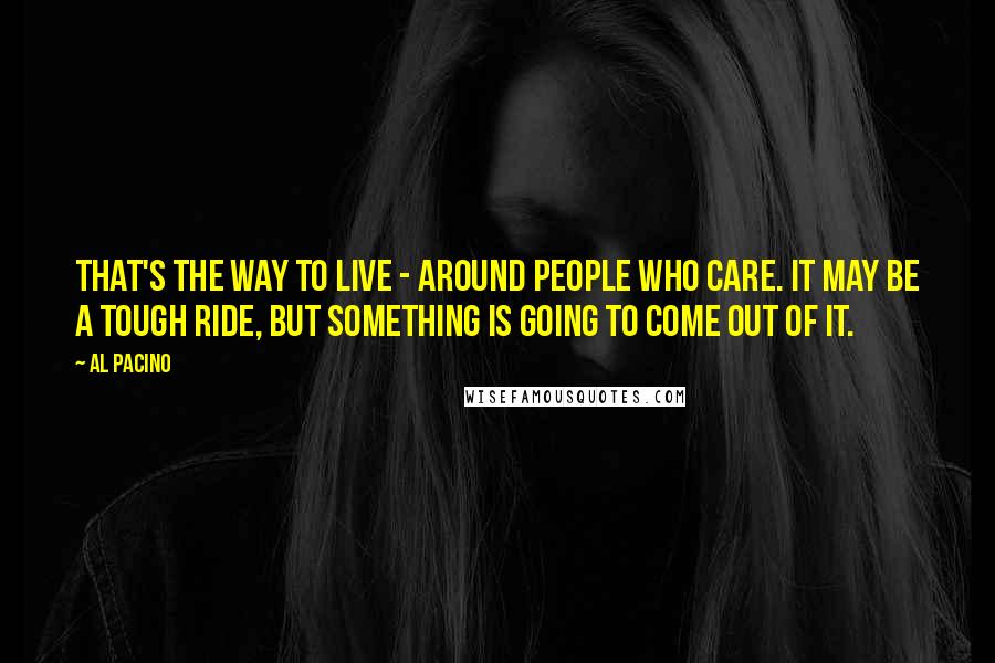 Al Pacino Quotes: That's the way to live - around people who care. It may be a tough ride, but something is going to come out of it.